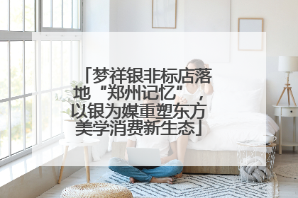梦祥银非标店落地“郑州记忆”，以银为媒重塑东方美学消费新生态