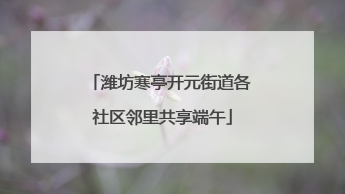 潍坊寒亭开元街道各社区邻里共享端午