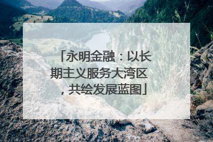 永明金融：以长期主义服务大湾区，共绘发展蓝图