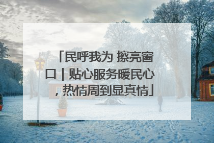 民呼我为 擦亮窗口｜贴心服务暖民心，热情周到显真情