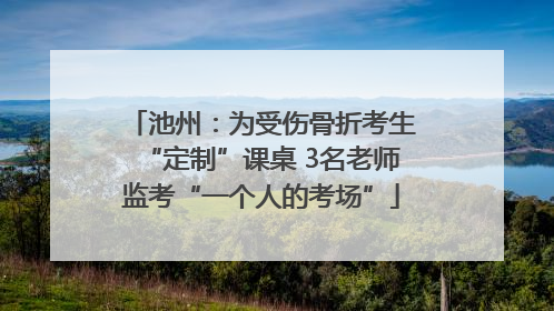 池州：为受伤骨折考生“定制”课桌 3名老师监考“一个人的考场”