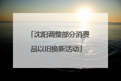 沈阳调整部分消费品以旧换新活动
