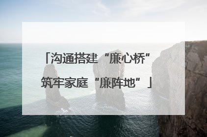 沟通搭建“廉心桥” 筑牢家庭“廉阵地”