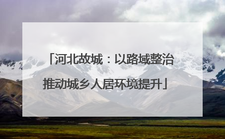 河北故城：以路域整治推动城乡人居环境提升