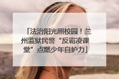 法治阳光照校园！兰州监狱民警“反霸凌课堂”点燃少年自护力