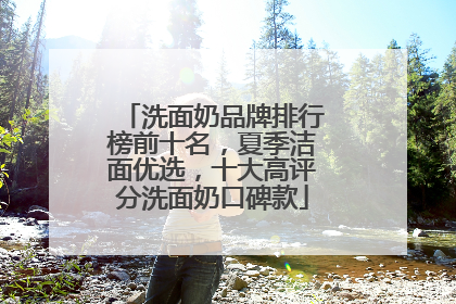 洗面奶品牌排行榜前十名，夏季洁面优选，十大高评分洗面奶口碑款