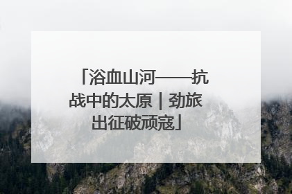 浴血山河——抗战中的太原｜劲旅出征破顽寇