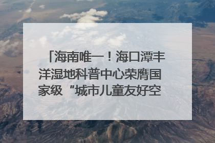 海南唯一！海口潭丰洋湿地科普中心荣膺国家级“城市儿童友好空间建设园区”称号