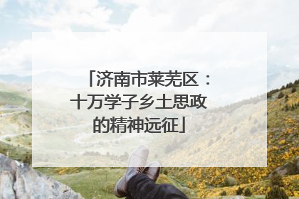 济南市莱芜区：十万学子乡土思政的精神远征