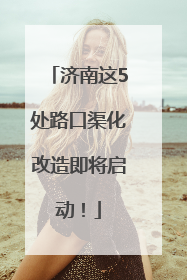 济南这5处路口渠化改造即将启动！