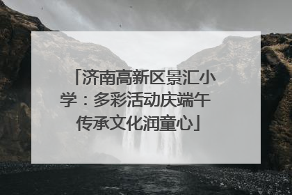 济南高新区景汇小学：多彩活动庆端午 传承文化润童心