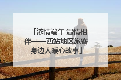 浓情端午 温情相伴——西站地区旅客身边人暖心故事