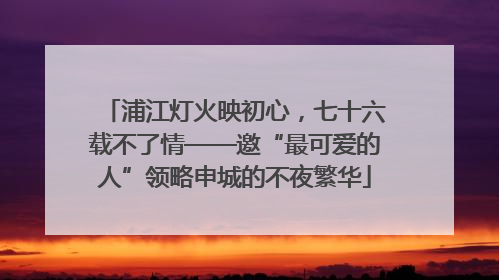 浦江灯火映初心，七十六载不了情——邀“最可爱的人”领略申城的不夜繁华