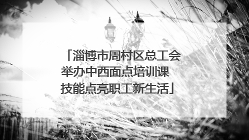 淄博市周村区总工会举办中西面点培训课 技能点亮职工新生活