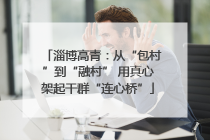 淄博高青：从“包村”到“融村” 用真心架起干群“连心桥”