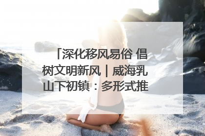 深化移风易俗 倡树文明新风｜威海乳山下初镇：多形式推进移风易俗 共筑文明和谐新风尚