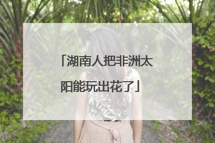 湖南人把非洲太阳能玩出花了