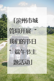 滨州市城管局开展“我们的节日”端午节主题活动