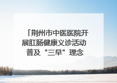 荆州市中医医院开展肛肠健康义诊活动 普及“三早”理念 传递健康生活