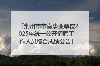 荆州市市直事业单位2025年统一公开招聘工作人员综合成绩公告