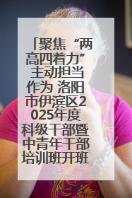 聚焦“两高四着力” 主动担当作为 洛阳市伊滨区2025年度科级干部暨中青年干部培训班开班