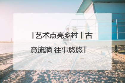 艺术点亮乡村丨古意流淌 往事悠悠