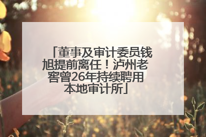 董事及审计委员钱旭提前离任！泸州老窖曾26年持续聘用本地审计所