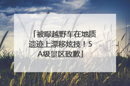 被曝越野车在地质遗迹上漂移炫技！5A级景区致歉