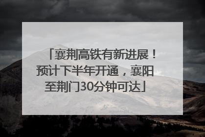 襄荆高铁有新进展！预计下半年开通，襄阳至荆门30分钟可达