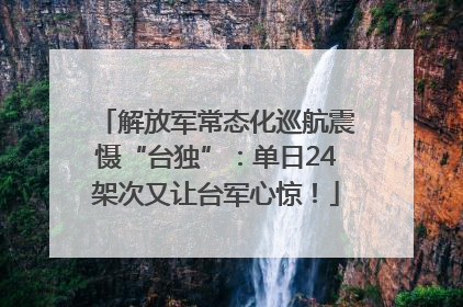 解放军常态化巡航震慑“台独”：单日24架次又让台军心惊！