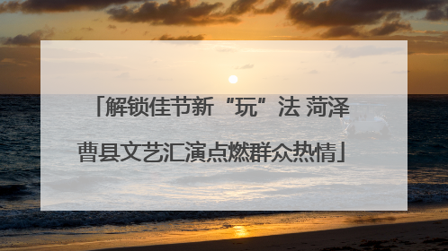 解锁佳节新“玩”法 菏泽曹县文艺汇演点燃群众热情
