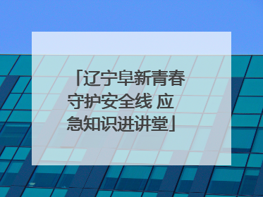 辽宁阜新青春守护安全线 应急知识进讲堂