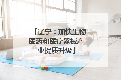 辽宁：加快生物医药和医疗器械产业提质升级