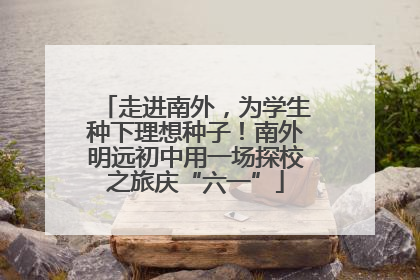 走进南外，为学生种下理想种子！南外明远初中用一场探校之旅庆“六一”
