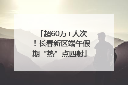超60万+人次！长春新区端午假期“热”点四射