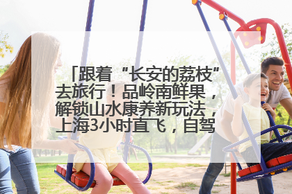 跟着“长安的荔枝”去旅行！品岭南鲜果，解锁山水康养新玩法，上海3小时直飞，自驾高速费优惠