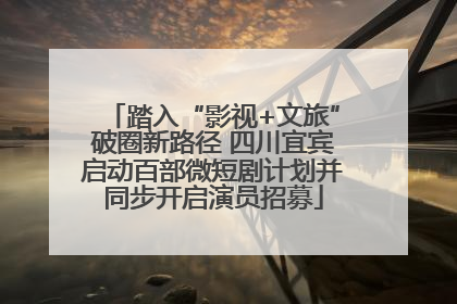 踏入“影视+文旅”破圈新路径 四川宜宾启动百部微短剧计划并同步开启演员招募