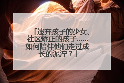 遗弃孩子的少女、社区矫正的孩子……如何陪伴他们走过成长的泥泞？