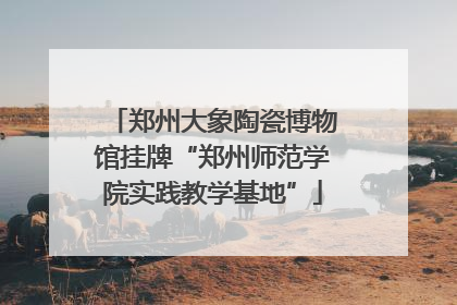郑州大象陶瓷博物馆挂牌“郑州师范学院实践教学基地”