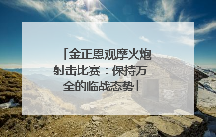 金正恩观摩火炮射击比赛：保持万全的临战态势