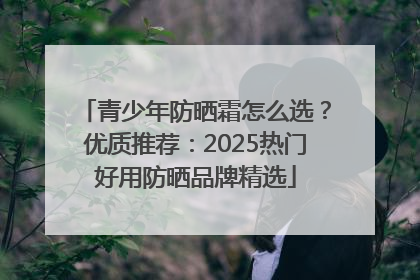 青少年防晒霜怎么选？优质推荐：2025热门好用防晒品牌精选