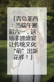 青岛莱西：当端午邂逅六一，这场非遗盛宴让传统文化“萌”出新花样！