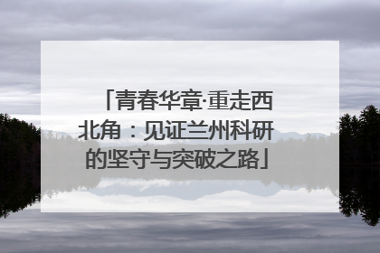 青春华章·重走西北角：见证兰州科研的坚守与突破之路