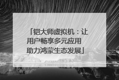铠大师虚拟机：让用户畅享多元应用 助力鸿蒙生态发展