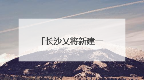 长沙又将新建一座跨江大桥，且与奥体新城有关