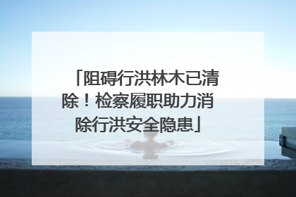 阻碍行洪林木已清除！检察履职助力消除行洪安全隐患