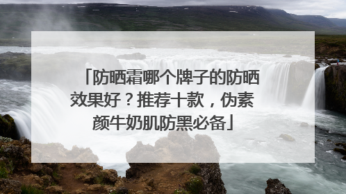 防晒霜哪个牌子的防晒效果好？推荐十款，伪素颜牛奶肌防黑必备