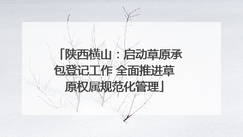 陕西横山：启动草原承包登记工作 全面推进草原权属规范化管理