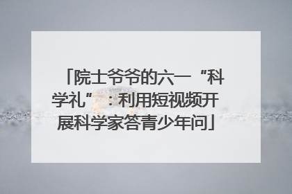 院士爷爷的六一“科学礼”：利用短视频开展科学家答青少年问