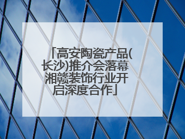 高安陶瓷产品(长沙)推介会落幕 湘赣装饰行业开启深度合作